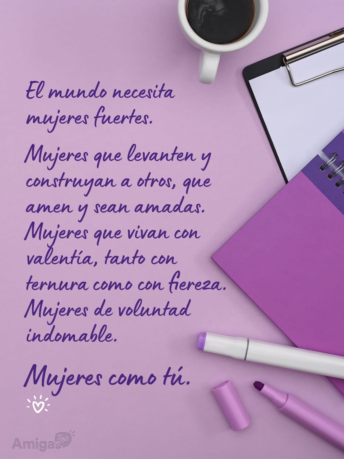 Frases y mensajes para compartir  el Día de la Mujer: El mundo necesita mujeres fuertes.
Mujeres que levanten y construyan a otros, que amen y sean amadas. Mujeres que vivan con valentía, tanto con ternura como con fiereza. Mujeres de voluntad indomable.
Mujeres como tú.