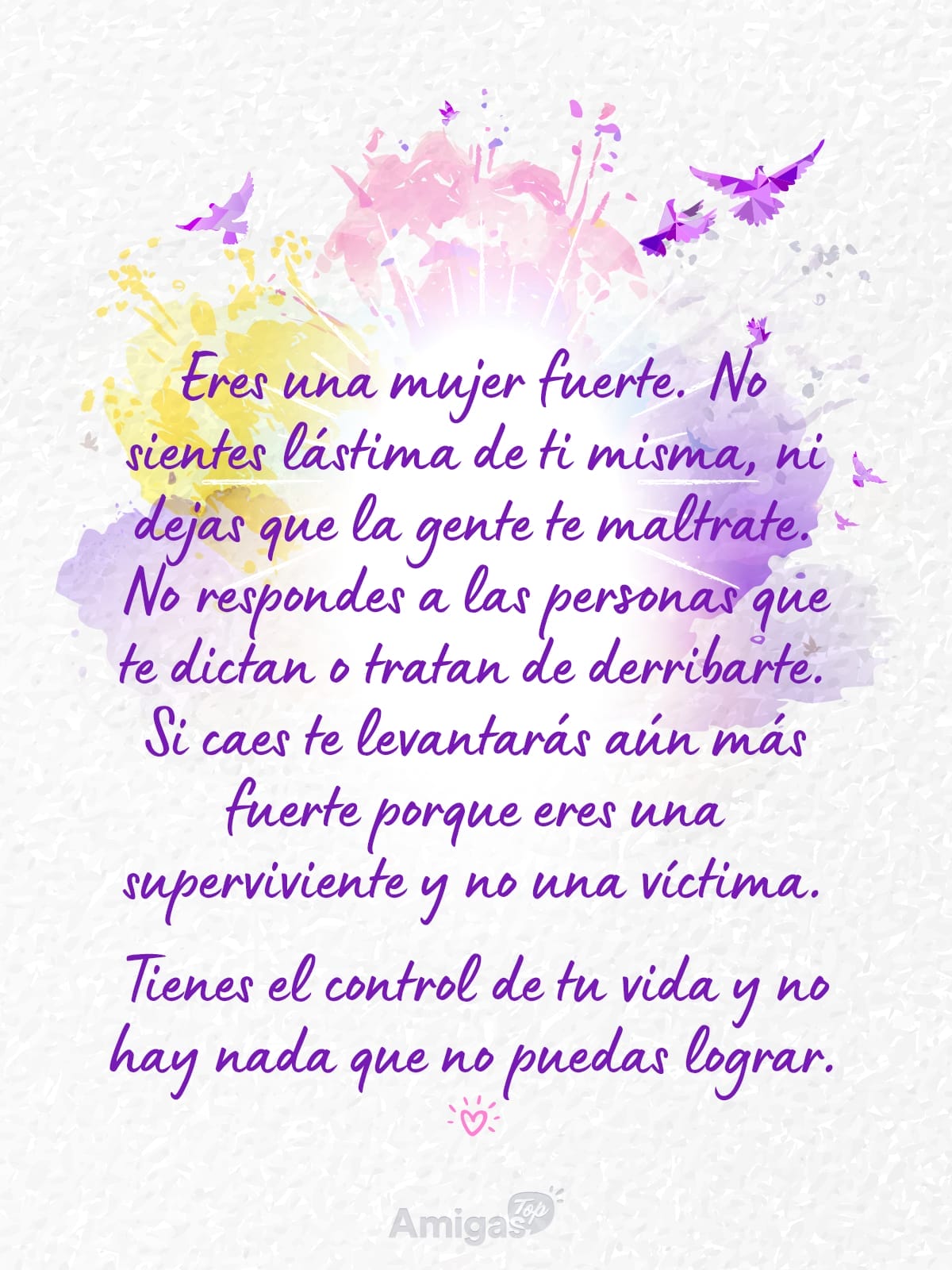 Frases y mensajes para compartir  el Día de la Mujer: Eres una mujer fuerte. No sientes lástima de ti misma, ni dejas que la gente te maltrate. No respondes a las personas que te dictan o tratan de derribarte. Si caes te levantarás aún más fuerte porque eres una superviviente y no una víctima.
Tienes el control de tu vida y no hay nada que no puedas lograr.